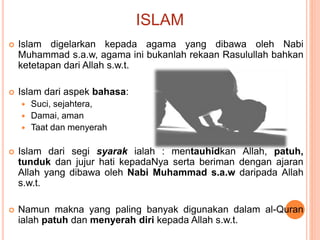 ISLAM
 Islam digelarkan kepada agama yang dibawa oleh Nabi
Muhammad s.a.w, agama ini bukanlah rekaan Rasulullah bahkan
ketetapan dari Allah s.w.t.
 Islam dari aspek bahasa:
 Suci, sejahtera,
 Damai, aman
 Taat dan menyerah
 Islam dari segi syarak ialah : mentauhidkan Allah, patuh,
tunduk dan jujur hati kepadaNya serta beriman dengan ajaran
Allah yang dibawa oleh Nabi Muhammad s.a.w daripada Allah
s.w.t.
 Namun makna yang paling banyak digunakan dalam al-Quran
ialah patuh dan menyerah diri kepada Allah s.w.t.
 