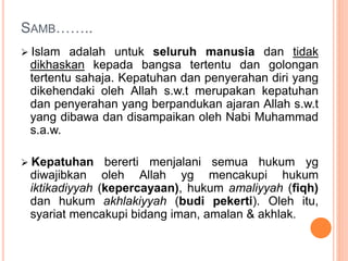 SAMB……..
 Islam adalah untuk seluruh manusia dan tidak
dikhaskan kepada bangsa tertentu dan golongan
tertentu sahaja. Kepatuhan dan penyerahan diri yang
dikehendaki oleh Allah s.w.t merupakan kepatuhan
dan penyerahan yang berpandukan ajaran Allah s.w.t
yang dibawa dan disampaikan oleh Nabi Muhammad
s.a.w.
 Kepatuhan bererti menjalani semua hukum yg
diwajibkan oleh Allah yg mencakupi hukum
iktikadiyyah (kepercayaan), hukum amaliyyah (fiqh)
dan hukum akhlakiyyah (budi pekerti). Oleh itu,
syariat mencakupi bidang iman, amalan & akhlak.
 