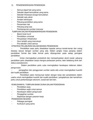3) PENDEMOKRASIAN PENDIDIKAN
- Semua dapat hak yang sama
- Sekolah dapat kemudahan yang sama
- Sekolah Wawasan,kongsi kemudahan
- Sekolah satu aliran
- Amalan kehidupan
- Peluang pendidikan yang sama
- Persamaan hak
- Peluang yang luas
- Pembangunan sumber manusia
TUMPUAN DALAM PENDEMOKRASIAN PENDIDIKAN
- Basmi buta huruf
- Pendidikan universal
- Penyediaan infrastruktur
- Guru terlatih yang mencukupi
- Pra sekolah untuk semua
STRATEGI PELABURAN DALAM BIDANG PENDIDIKAN
- Pendidikan asas perlu disediakan kepada semua kanak-kanak dan orang
dewasa sesuai dengan sumber yang ada. Dalam jangka masa panjang sistem
pendidikan formal dan tidak formal perlu dibangunkan pada setiap peringkat
pendidikan.
- Untuk meningkatkan produktiviti dan memperluaskan ekuiti sosial, peluang
pendidikan perlu disediakan tanpa mengira perbezaan jantina, latar belakang etnik dan
status sosioekonomi.
- Sistem pendidikan perlu cuba meningkatkan kecekapan dalaman dalam
pengurusan.
- pengagihan dan penggunaan sumber sedia ada untuk meningkatkan kuantiti
dan kualiti pendidikan.
- Pendidikan patut mempunyai kaitan dengan kerja dan persekitaran dalam
usaha untuk meningkatkan kuantiti dan kualiti pendidikan, pengetahuan dan kemahiran
perlu untuk perkembangan ekonomi, sosial dan lain-lain.
RUMUSANNYA, TUMPUAN BANK DUNIA DALAM PENDIDIKAN
- Pendidikan asas
- Pendidikan wajib untuk semua
- Kecekapan dalam pengurusan
- Pengagihan sumber
- Keperluan dengan pasaran kerja
PENDIDIKAN NEGARA
- Pelbagai peringkat
- Kurikulum yang sama
 