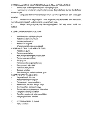 PERSEDIAAN MENGHADAPI PERSAINGAN GLOBAL IAITU DARI SEGI
- Mempunyai budaya pembelajaran sepanjang hayat.
- Mempunyai kebolehan untuk berkomunikasi dalam bahasa ibunda dan bahasa
antarabangsa.
- Menguasai kemahiran teknologi untuk keperluan pekerjaan dan kehidupan
seharian.
- Bersedia dari segi kognitif untuk tugasan yang kompleks dan mencabar,
menyelesaikan masalah serta menjana pengetahuan baru.
- Menjadi warganegara yang bertanggungjawab dari segi sosial, politik dan
budaya.
KESAN GLOBALISASI PENDIDIKAN
- Pembelajaran sepanjang hayat
- Kebolehan berkomunikasi
- Kemahiran teknologi
- Kesediaan kognitif
- Warganegara bertanggungjawab
CABARAN GLOBALISASI KEPADA GURU
- Kesediaan guru
- Pertambahan beban
- Kekurangan sokongan pengurusan
- Pengurusan pendidikan
- Sikap guru
- Perbezaan tahap pengetahuan
- Penggunaan teknologi
- Pembentukan jati diri
- Budaya sekolah
- Perkembangan profesionalisme guru
KESAN NEGATIF GLOBALISASI
- Negara lemah ditindas
- Ketidakadilan perkongsian
- Pemantauan yang mendalam
- Permintaan pasaran tenaga kerja
- Meminggirkan bahasa melayu
- Terbuka kepada persaingan tidak sihat
- Pengkomersilan pendidikan
- Penafian pendemokrasian pendidikan
- Penghayatan ilmu terhakis
5) KEPELBAGAIAN BUDAYA
- Perlu keadilan
 
