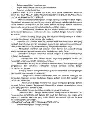 - Peluang pendidikan kepada semua
- Pupuk melalui aktiviti kurikulum dan kokurikulum
- Program sekolah berkembar
KEPELBAGAIAN SOSIO BUDAYA PELAJAR HARUSLAH DITANGANI DENGAN
BIJAK BERIKUT ADALAH BEBERAPA CADANGAN YANG BOLEH DILAKSANAKAN
UNTUK MENJAYAKAN ISI TERSEBUT.
- Menjadikan sekolah kebangsaan sebagai peneraju sistem pendidikan negara.
Memastikan sokongan dan pembiayaan secara adil kepada sekolah-sekolah agama
rakyat, sekolah kebangsaan Cina dan Tamil, sekolah mubaligh, sekolah vokasional
dalam usaha bersama untuk meningkatkan taraf pendidikan negara.
- Mengimbangi penekanan kepada sistem peperiksaan dengan sistem
pembelajaran berasaskan pemikiran kritis dan analitikal dengan matlamat mencari
kebenaran.
- Memastikan setiap pelajar yang berkelayakan mendapat tempat di institusi
pengajian tinggi awam tanpa mengira latar belakang.
- Meminda Akta Universiti dan Kolej Universiti 1974 demi mewujudkan iklim yang
kondusif dalam bentuk jaminan kebebasan akademik dan autonomi universiti kearah
mempertingkatkan mutu pendidikan setanding dengan negara-negara maju.
- Memastikan pelantikan naib canselor, rektor, dan lain-lain penjawat tertinggi
akademik dilakukan berdasarkan kelayakan dan kelulusan Majlis Senat.
- Memperbaiki mutu dan kemudahan sekolah yang daif di pedalaman khususnya
di Sabah dan Sarawak.
- Meningkatkan mutu pendidikan guru bagi setiap peringkat sekolah dan
menambah jumlah guru terlatih mengikut permintaan.
- Menyediakan peluang latihan peringkat tinggi untuk guru dan pensyarah supaya
pengetahuan dan kemahiran profesional mereka sentiasa selaras dengan
perkembangan semasa.
- Mengkaji kembali skim perkhidmatan guru dan menambah skim rangsangan
bagi mereka yang mengajar di pedalaman.
- Menyediakan biasiswa berasaskan merit dan bantuan kewangan lain
berasaskan keperluan dengan keutamaan kepada pelajar miskin dari kawasan luar
bandar dan pedalaman.
- Menekankan betapa mustahaknya pelajar menguasai pelbagai bahasa
termasuk Bahasa Inggeris, Bahasa Arab, Bahasa Cina sebagai bahasa-bahasa utama
dunia dan juga bahasa-bahasa ibunda.
- Menyediakan tempat dan latihan kepada mereka yang keciciran.
- Meluaskan skop Lembaga Pentauliahan Kebangsaan untuk memantau dan
mencadangkan pengiktirafan sijil, diploma dan ijazah dari dalam dan luar negara yang
memenuhi piawaian akademik yang boleh diterima termasuklah sijil dan Diploma
Muadalah (diploma berkembar).
CADANGAN TANGANI KEPELBAGAIAN SOSIOBUDAYA
- Sekolah kebangsaan sebagai peneraju
 