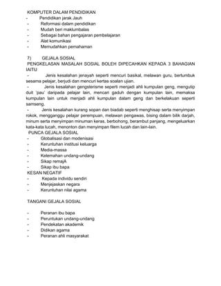 KOMPUTER DALAM PENDIDIKAN
- Pendidikan jarak Jauh
- Reformasi dalam pendidikan
- Mudah beri maklumbalas
- Sebagai bahan pengajaran pembelajaran
- Alat komunikasi
- Memudahkan pemahaman
7) GEJALA SOSIAL
PENGKELASAN MASALAH SOSIAL BOLEH DIPECAHKAN KEPADA 3 BAHAGIAN
IAITU
- Jenis kesalahan jenayah seperti mencuri basikal, melawan guru, bertumbuk
sesama pelajar, berjudi dan mencuri kertas soalan ujian.
- Jenis kesalahan gengsterisme seperti menjadi ahli kumpulan geng, mengutip
duit ‘pau’ daripada pelajar lain, mencari gaduh dengan kumpulan lain, memaksa
kumpulan lain untuk menjadi ahli kumpulan dalam geng dan berkelakuan seperti
samseng.
- Jenis kesalahan kurang sopan dan biadab seperti menghisap serta menyimpan
rokok, mengganggu pelajar perempuan, melawan pengawas, bising dalam bilik darjah,
minum serta menyimpan minuman keras, berbohong, berambut panjang, mengeluarkan
kata-kata lucah, menonton dan menyimpan filem lucah dan lain-lain.
PUNCA GEJALA SOSIAL
- Globalisasi dan modenisasi
- Keruntuhan institusi keluarga
- Media-massa
- Kelemahan undang-undang
- Sikap remajA
- Sikap ibu bapa
KESAN NEGATIF
- Kepada individu sendiri
- Menjejaskan negara
- Keruntuhan nilai agama
TANGANI GEJALA SOSIAL
- Peranan ibu bapa
- Peruntukan undang-undang
- Pendekatan akademik
- Didikan agama
- Peranan ahli masyarakat
 