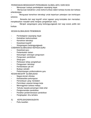 PERSEDIAAN MENGHADAPI PERSAINGAN GLOBAL IAITU DARI SEGI
- Mempunyai budaya pembelajaran sepanjang hayat.
- Mempunyai kebolehan untuk berkomunikasi dalam bahasa ibunda dan bahasa
antarabangsa.
- Menguasai kemahiran teknologi untuk keperluan pekerjaan dan kehidupan
seharian.
- Bersedia dari segi kognitif untuk tugasan yang kompleks dan mencabar,
menyelesaikan masalah serta menjana pengetahuan baru.
- Menjadi warganegara yang bertanggungjawab dari segi sosial, politik dan
budaya.
KESAN GLOBALISASI PENDIDIKAN
- Pembelajaran sepanjang hayat
- Kebolehan berkomunikasi
- Kemahiran teknologi
- Kesediaan kognitif
- Warganegara bertanggungjawab
CABARAN GLOBALISASI KEPADA GURU
- Kesediaan guru
- Pertambahan beban
- Kekurangan sokongan pengurusan
- Pengurusan pendidikan
- Sikap guru
- Perbezaan tahap pengetahuan
- Penggunaan teknologi
- Pembentukan jati diri
- Budaya sekolah
- Perkembangan profesionalisme guru
KESAN NEGATIF GLOBALISASI
- Negara lemah ditindas
- Ketidakadilan perkongsian
- Pemantauan yang mendalam
- Permintaan pasaran tenaga kerja
- Meminggirkan bahasa melayu
- Terbuka kepada persaingan tidak sihat
- Pengkomersilan pendidikan
- Penafian pendemokrasian pendidikan
- Penghayatan ilmu terhakis
5) KEPELBAGAIAN BUDAYA
- Perlu keadilan
 