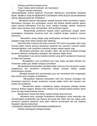 - Peluang pendidikan kepada semua
- Pupuk melalui aktiviti kurikulum dan kokurikulum
- Program sekolah berkembar
KEPELBAGAIAN SOSIO BUDAYA PELAJAR HARUSLAH DITANGANI DENGAN
BIJAK BERIKUT ADALAH BEBERAPA CADANGAN YANG BOLEH DILAKSANAKAN
UNTUK MENJAYAKAN ISI TERSEBUT.
- Menjadikan sekolah kebangsaan sebagai peneraju sistem pendidikan negara.
Memastikan sokongan dan pembiayaan secara adil kepada sekolah-sekolah agama
rakyat, sekolah kebangsaan Cina dan Tamil, sekolah mubaligh, sekolah vokasional
dalam usaha bersama untuk meningkatkan taraf pendidikan negara.
- Mengimbangi penekanan kepada sistem peperiksaan dengan sistem
pembelajaran berasaskan pemikiran kritis dan analitikal dengan matlamat mencari
kebenaran.
- Memastikan setiap pelajar yang berkelayakan mendapat tempat di institusi
pengajian tinggi awam tanpa mengira latar belakang.
- Meminda Akta Universiti dan Kolej Universiti 1974 demi mewujudkan iklim yang
kondusif dalam bentuk jaminan kebebasan akademik dan autonomi universiti kearah
mempertingkatkan mutu pendidikan setanding dengan negara-negara maju.
- Memastikan pelantikan naib canselor, rektor, dan lain-lain penjawat tertinggi
akademik dilakukan berdasarkan kelayakan dan kelulusan Majlis Senat.
- Memperbaiki mutu dan kemudahan sekolah yang daif di pedalaman khususnya
di Sabah dan Sarawak.
- Meningkatkan mutu pendidikan guru bagi setiap peringkat sekolah dan
menambah jumlah guru terlatih mengikut permintaan.
- Menyediakan peluang latihan peringkat tinggi untuk guru dan pensyarah supaya
pengetahuan dan kemahiran profesional mereka sentiasa selaras dengan
perkembangan semasa.
- Mengkaji kembali skim perkhidmatan guru dan menambah skim rangsangan
bagi mereka yang mengajar di pedalaman.
- Menyediakan biasiswa berasaskan merit dan bantuan kewangan lain
berasaskan keperluan dengan keutamaan kepada pelajar miskin dari kawasan luar
bandar dan pedalaman.
- Menekankan betapa mustahaknya pelajar menguasai pelbagai bahasa
termasuk Bahasa Inggeris, Bahasa Arab, Bahasa Cina sebagai bahasa-bahasa utama
dunia dan juga bahasa-bahasa ibunda.
- Menyediakan tempat dan latihan kepada mereka yang keciciran.
- Meluaskan skop Lembaga Pentauliahan Kebangsaan untuk memantau dan
mencadangkan pengiktirafan sijil, diploma dan ijazah dari dalam dan luar negara yang
memenuhi piawaian akademik yang boleh diterima termasuklah sijil dan Diploma
Muadalah (diploma berkembar).
CADANGAN TANGANI KEPELBAGAIAN SOSIOBUDAYA
- Sekolah kebangsaan sebagai peneraju
 