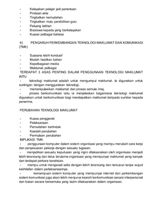 - Kelayakan pelajar jadi penentuan
- Pindaan akta
- Tingkatkan kemudahan
- Tingkatkan mutu pendidikan guru
- Peluang latihan
- Biasiswa kepada yang berkelayakan
- Kuasai pelbagai bahasa
6) PENGARUH PERKEMBANGAN TEKNOLOGI MAKLUMAT DAN KOMUNIKASI
(TMK)
- Suasana lebih kondusif
- Mudah hasilkan bahan
- Kepelbagaian media
- Maklumat pelbagai
TERDAPAT 3 ASAS PENTING DALAM PENGGUNAAN TEKNOLOGI MAKLUMAT
IAITU
- teknologi maklumat adalah untuk mengumpul maklumat. Ia digunakan untuk
suntingan dengan menggunakan teknologi.
- memanipulasikan maklumat dan proses semula imej.
- proses berkomunikasi iaitu ia menjelaskan bagaimana teknologi maklumat
digunakan untuk berkomunikasi bagi mendapatkan maklumat daripada sumber kepada
penerima.
PERUBAHAN TEKNOLOGI MAKLUMAT
- Kuasa penggerak
- Pelaksanaan
- Pemudahan bertindak
- Kaedah perubahan
- Permulaan perubahan
IMPLIKASI TMK
- penggunaan komputer dalam sistem organisasi yang mampu merubah cara kerja
dan penyesuaian pekerja dengan sesuatu tugasan.
- menjadikan sesuatu keputusan yang ingin dilaksanakan oleh organisasi menjadi
lebih terancang dan telus terutama organisasi yang mempunyai maklumat yang banyak
dan terdapat perkara kerahsian.
- mampu untuk mengawal selia dengan lebih terancang dan tersusun tanpa wujud
kekhilafan dalam perlaksanaannya.
- kemampuan sistem komputer yang mempunyai internet dan perkembangan
sistem komunikasi juga akan lebih menjurus kearah berkomunikasi secara interpersonal
dan bukan secara bersemuka yang lazim dilaksanakan dalam organisasi.
 