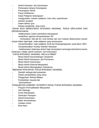 - Aktiviti Kurikulum dan Kokurikulum
- Perkasakan bahasa Kebangsaan
- Pemantapan Aktiviti
- Pupuk Kefahaman
- Dasar Pelajaran kebangsaan
- menggunakan sukatan pelajaran, buku teks, peperiksaan
- pakaian seragam
- sistem latihan guru
- bahasa penghantar yang sama
USAHA BAGI MEMASTIKAN INTEGRASI NASIONAL TERUS DIPELIHARA DAN
DIPERKUKUHKAN
- melaksanakan sistem pendidikan kebangsaan
- menjadikan agenda memperkasakan SK
- menerapkan nilai jati diri, budi bahasa dan seni budaya dilaksanakan secara
sisipan dalam tajuk-tajuk mata pelajaran yang bersesuaian.
- memperkenalkan mata pelajaran Sivik dan Kewarganegaraan pada tahun 2003
- memperkenalkan Konsep Sekolah Wawasan
- melaksanakan beberapa aktiviti bagi menerapkan semangat patriotisme secara
berterusan melalui aktiviti kurikulum dan kokurikulum
PUPUK INTEGRASI NASIONAL MELALUI RIMUP
- Modul Aktiviti Kecemerlangan Akademik
- Modul Aktiviti Kesukanan dan Permainan
- Modul Aktiviti Kokurikulum
- Modul Aktiviti Khidmat Masyarakat
- Modul Aktiviti Meningkatkan Patriotisme
TINDAKAN KPM UNTUK PUPUK INTEGRASI NASIONAL
- Sekolah sebagai alat perpaduan
- Sistem persekolahan yang sama
- Penggunaan Bahasa Melayu
- Pendedahan kepada nilai
- Seminar/forum
PENGLIBATAN KOMUNITI SETEMPAT UNTUK PUPUK INTEGRASI NASIONAL
- Program Permuafakatan Masyarakat
- Hari Keluarga
- Acara Kebudayaan
- Sambutan Perayaan
- Aktiviti Kokurikulum
- Bulan Kemerdekaan
- Lawatan ziarah
- Bina Insan
 