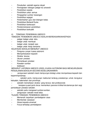 - Penubuhan sekolah agama rakyat
- Peningkatan bilangan pelajar ke universiti
- Pendidikan swasta
- Pendidikan untuk semua
- Pengagihan sumber kewangan
- Pendidikan sejagat
- Pertambahan guru dan bilangan kelas
- Pendidikan Bertaraf Dunia
- Pendidikan berterusan
- Pendemokrasian pendidikan
- Pendidikan berkualiti
4) TONGGAK PENDIDIKAN UNESCO
TONGGAK PENDIDIKAN UNESCO ADALAH BERDASARKAN KEPADA
- pelajar belajar untuk tahu
- belajar untuk membuat
- belajar untuk menjadi apa
- belajar untuk hidup bersama
KEJAYAAN SEKOLAH MENURUT UNESCO
- Pengurus punyai kuasa autonomi
- Memperkasakan kapasiti
- Struktur terurus
- Ukuran prestasi
- Pemantauan prestasi
- Kawalan sumber
- ketelusan
MENURUT LAPORAN UNESCO (2005), KUASA AUTONOMI BAGI MENGURUSKAN
PERJALANAN SEKOLAH SECARA KESELURUHANNYA
- pengurusan sekolah mesti mempunyai strategi untuk memperkasa kapasiti dan
kepemimpinannya.
- sekolah perlu mempunyai maklumat tentang prestasinya untuk mengukur
kekuatan, kelemahan dan prioritinya.
- sekolah memerlukan struktur yang terurus dan professional.
- kerajaan pusat perlu terus memainkan peranan kritikal terutamanya dari segi
pemantauan prestasi sekolah.
- sekolah perlu mengawal sumber-sumber.
- pengurusan sekolah mesti telus.
TUJUAN TONGGAK PENDIDIKAN UNESCO
- Memenuhi keperluan pembelajaran asas
- Membentuk wawasan
- Akses kepada universal
- Focus terhadap pembelajaran
 