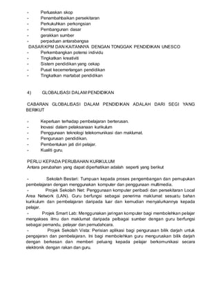 - Perluaskan skop
- Penambahbaikan persekitaran
- Perkukuhkan perkongsian
- Pembangunan dasar
- gerakkan sumber
- perpaduan antarabangsa
DASAR KPM DAN KAITANNYA DENGAN TONGGAK PENDIDIKAN UNESCO
- Perkembangkan potensi individu
- Tingkatkan kreativiti
- Sistem pendidikan yang cekap
- Pusat kecemerlangan pendidikan
- Tingkatkan martabat pendidikan
4) GLOBALISASI DALAM PENDIDIKAN
CABARAN GLOBALISASI DALAM PENDIDIKAN ADALAH DARI SEGI YANG
BERIKUT
- Keperluan terhadap pembelajaran berterusan.
- Inovasi dalam pelaksanaan kurikulum
- Penggunaan teknologi telekomunikasi dan maklumat.
- Pengurusan pendidikan.
- Pembentukan jati diri pelajar.
- Kualiti guru.
PERLU KEPADA PERUBAHAN KURIKULUM
Antara perubahan yang dapat diperhatikan adalah seperti yang berikut
- Sekolah Bestari: Tumpuan kepada proses pengembangan dan pemupukan
pembelajaran dengan menggunakan komputer dan penggunaan multimedia.
- Projek Sekolah Net: Penggunaan komputer peribadi dan persekitaran Local
Area Network (LAN). Guru berfungsi sebagai penerima maklumat sesuatu bahan
kurikulum dan pembelajaran daripada luar dan kemudian menyalurkannya kepada
pelajar.
- Projek Smart Lab: Menggunakan jaringan komputer bagi membolehkan pelajar
mengakses ilmu dan maklumat daripada pelbagai sumber dengan guru berfungsi
sebagai pemandu, pelayar dan pemudahcara.
- Projek Sekolah Vista: Perisian aplikasi bagi pengurusan bilik darjah untuk
pengajaran dan pembelajaran. Ini bagi membolehkan guru menguruskan bilik darjah
dengan berkesan dan memberi peluang kepada pelajar berkomunikasi secara
elektronik dengan rakan dan guru.
 