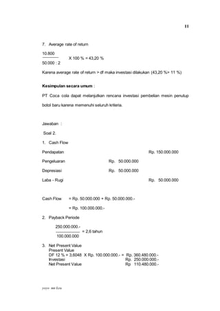 yoyo mn keu
11
7. Average rate of return
10.800
X 100 % = 43,20 %
50.000 : 2
Karena average rate of return > df maka investasi dilakukan (43,20 %> 11 %)
Kesimpulan secara umum :
PT Coca cola dapat melanjutkan rencana investasi pembelian mesin penutup
botol baru karena memenuhi seluruh kriteria.
Jawaban :
Soal 2.
1. Cash Flow
Pendapatan Rp. 150.000.000
Pengeluaran Rp. 50.000.000
Depresiasi Rp. 50.000.000
Laba - Rugi Rp. 50.000.000
Cash Flow = Rp. 50.000.000 + Rp. 50.000.000.-
= Rp. 100.000.000.-
2. Payback Periode
250.000.000.-
= 2,6 tahun
100.000.000
3. Net Present Value
Present Value
DF 12 % = 3,6048 X Rp. 100.000.000.- = Rp. 360.480.000.-
Investasi Rp. 250.000.000.-
Net Present Value Rp 110.480.000.-
 