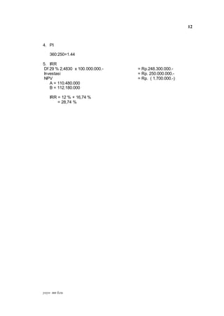 yoyo mn keu
12
4. PI
360:250=1.44
5. IRR
Df 29 % 2,4830 x 100.000.000.- = Rp.248.300.000.-
Investasi = Rp. 250.000.000.-
NPV = Rp. ( 1.700.000.-)
A = 110.480.000
B = 112.180.000
IRR = 12 % + 16,74 %
= 28,74 %
 