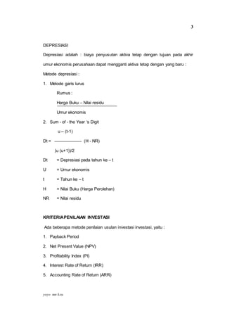 yoyo mn keu
3
DEPRESIASI
Depresiasi adalah : biaya penyusutan aktiva tetap dengan tujuan pada akhir
umur ekonomis perusahaan dapat mengganti aktiva tetap dengan yang baru :
Metode depresiasi :
1. Metode garis lurus
Rumus :
Harga Buku – Nilai residu
Umur ekonomis
2. Sum - of - the Year ‘s Digit
u – (t-1)
Dt = (H - NR)
(u (u+1))/2
Dt = Depresiasi pada tahun ke – t
U = Umur ekonomis
t = Tahun ke – t
H = Nilai Buku (Harga Perolehan)
NR = Nilai residu
KRITERIAPENILAIAN INVESTASI
Ada beberapa metode penilaian usulan investasi investasi, yaitu :
1. Payback Period
2. Net Present Value (NPV)
3. Profitability Index (PI)
4. Interest Rate of Return (IRR)
5. Accounting Rate of Return (ARR)
 