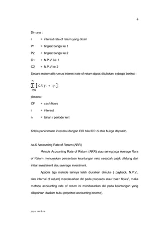 yoyo mn keu
6
Dimana :
r = interest rate of return yang dicari
P1 = tingkat bunga ke 1
P2 = tingkat bunga ke 2
C1 = N.P.V. ke 1
C2 = N.P.V ke 2
Secara matematik rumus interest rate of return dapat dituliskan sebagai berikut :
n
∑ [ CF/ (1 + i )n
]
t=0
dimana :
CF = cash flows
i = interest
n = tahun / periode ke t
Kritria penerimaan investasi dengan IRR bila IRR di atas bunga deposito.
Ad.5 Accounting Rate of Return (ARR)
Metode Accounting Rate of Return (ARR) atau sering juga Average Rate
of Return menunjukan persentase keuntungan neto sesudah pajak dihitung dari
initial investment atau average investment.
Apabila tiga metode lainnya telah diuraikan dimuka ( payback, N.P.V.,
dan internal of return) mendasarkan diri pada proceeds atau “cash flows”, maka
metode accounting rate of return ini mendasarkan diri pada keuntungan yang
dilaporkan daalam buku (reported accounting income).
 