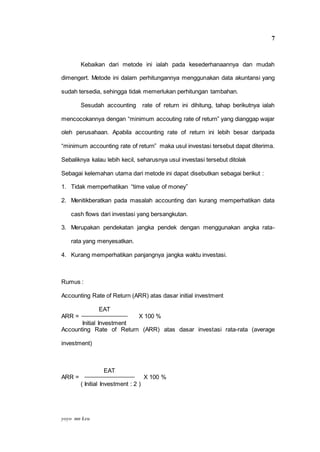 yoyo mn keu
7
Kebaikan dari metode ini ialah pada kesederhanaannya dan mudah
dimengert. Metode ini dalam perhitungannya menggunakan data akuntansi yang
sudah tersedia, sehingga tidak memerlukan perhitungan tambahan.
Sesudah accounting rate of return ini dihitung, tahap berikutnya ialah
mencocokannya dengan “minimum accouting rate of return” yang dianggap wajar
oleh perusahaan. Apabila accounting rate of return ini lebih besar daripada
“minimum accounting rate of return” maka usul investasi tersebut dapat diterima.
Sebaliknya kalau lebih kecil, seharusnya usul investasi tersebut ditolak
Sebagai kelemahan utama dari metode ini dapat disebutkan sebagai berikut :
1. Tidak memperhatikan “time value of money”
2. Menitikberatkan pada masalah accounting dan kurang memperhatikan data
cash flows dari investasi yang bersangkutan.
3. Merupakan pendekatan jangka pendek dengan menggunakan angka rata-
rata yang menyesatkan.
4. Kurang memperhatikan panjangnya jangka waktu investasi.
Rumus :
Accounting Rate of Return (ARR) atas dasar initial investment
EAT
ARR = X 100 %
Initial Investment
Accounting Rate of Return (ARR) atas dasar investasi rata-rata (average
investment)
EAT
ARR = X 100 %
( Initial Investment : 2 )
 