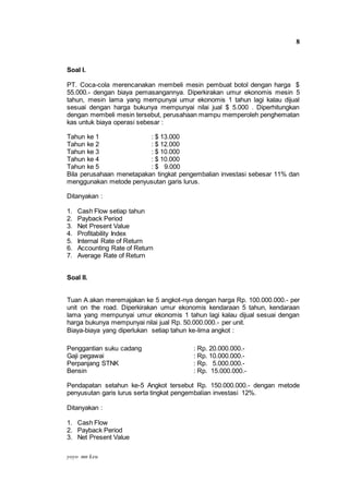 yoyo mn keu
8
Soal I.
PT. Coca-cola merencanakan membeli mesin pembuat botol dengan harga $
55.000.- dengan biaya pemasangannya. Diperkirakan umur ekonomis mesin 5
tahun, mesin lama yang mempunyai umur ekonomis 1 tahun lagi kalau dijual
sesuai dengan harga bukunya mempunyai nilai jual $ 5.000 . Diperhitungkan
dengan membeli mesin tersebut, perusahaan mampu memperoleh penghematan
kas untuk biaya operasi sebesar :
Tahun ke 1 : $ 13.000
Tahun ke 2 : $ 12.000
Tahun ke 3 : $ 10.000
Tahun ke 4 : $ 10.000
Tahun ke 5 : $ 9.000
Bila perusahaan menetapakan tingkat pengembalian investasi sebesar 11% dan
menggunakan metode penyusutan garis lurus.
Ditanyakan :
1. Cash Flow setiap tahun
2. Payback Period
3. Net Present Value
4. Profitability Index
5. Internal Rate of Return
6. Accounting Rate of Return
7. Average Rate of Return
Soal II.
Tuan A akan meremajakan ke 5 angkot-nya dengan harga Rp. 100.000.000.- per
unit on the road. Diperkirakan umur ekonomis kendaraan 5 tahun, kendaraan
lama yang mempunyai umur ekonomis 1 tahun lagi kalau dijual sesuai dengan
harga bukunya mempunyai nilai jual Rp. 50.000.000.- per unit.
Biaya-biaya yang diperlukan setiap tahun ke-lima angkot :
Penggantian suku cadang : Rp. 20.000.000.-
Gaji pegawai : Rp. 10.000.000.-
Perpanjang STNK : Rp. 5.000.000.-
Bensin : Rp. 15.000.000.-
Pendapatan setahun ke-5 Angkot tersebut Rp. 150.000.000.- dengan metode
penyusutan garis lurus serta tingkat pengembalian investasi 12%.
Ditanyakan :
1. Cash Flow
2. Payback Period
3. Net Present Value
 