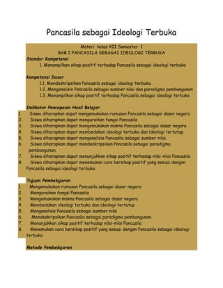 Pancasila sebagai Ideologi Terbuka 
Materi kelas XII Semester 1 
BAB I PANCASILA SEBAGAI IDEOLOGI TERBUKA 
Standar Kompetensi 
1. Menampilkan sikap positif terhadap Pancasila sebagai ideologi terbuka 
Kompetensi Dasar 
1.1. Mendeskripsikan Pancasila sebagai ideologi terbuka 
1.2. Menganalisis Pancasila sebagai sumber nilai dan paradigma pembangunan 
1.3. Menampilkan sikap positif terhadap Pancasila sebagai ideologi terbuka 
Indikator Pencapaian Hasil Belajar 
1. Siswa diharapkan dapat mengemukakan rumusan Pancasila sebagai dasar negara 
2. Siswa diharapkan dapat menguraikan fungsi Pancasila 
3. Siswa diharapkan dapat mengemukakan makna Pancasila sebagai dasar negara 
4. Siswa diharapkan dapat membedakan ideologi terbuka dan ideologi tertutup 
5. Siswa diharapkan dapat menganalisis Pancasila sebagai sumber nilai. 
6. Siswa diharapkan dapat mendeskripsikan Pancasila sebagai paradigma 
pembangunan. 
7. Siswa diharapkan dapat menunjukkan sikap positif terhadap nilai-nilai Pancasila 
8. Siswa diharapkan dapat menemukan cara bersikap positif yang sesuai dengan 
Pancasila sebagai ideologi terbuka 
Tujuan Pembelajaran 
1. Mengemukakan rumusan Pancasila sebagai dasar negara 
2. Menguraikan fungsi Pancasila 
3. Mengemukakan makna Pancasila sebagai dasar negara 
4. Membedakan ideologi terbuka dan ideologi tertutup 
5. Menganalisis Pancasila sebagai sumber nilai 
6. Mendeskripsikan Pancasila sebagai paradigma pembangunan. 
7. Menunjukkan sikap positif terhadap nilai-nilai Pancasila 
8. Menemukan cara bersikap positif yang sesuai dengan Pancasila sebagai ideologi 
terbuka. 
Metode Pembelajaran 
 