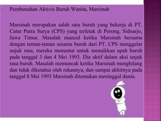 2. Pembunuhan Aktivis Buruh Wanita, Marsinah
Marsinah merupakan salah satu buruh yang bekerja di PT.
Catur Putra Surya (CPS) yang terletak di Porong, Sidoarjo,
Jawa Timur. Masalah muncul ketika Marsinah bersama
dengan teman-teman sesama buruh dari PT. CPS menggelar
unjuk rasa, mereka menuntut untuk menaikkan upah buruh
pada tanggal 3 dan 4 Mei 1993. Dia aktif dalam aksi unjuk
rasa buruh. Masalah memuncak ketika Marsinah menghilang
dan tidak diketahui oleh rekannya, dan sampai akhirnya pada
tanggal 8 Mei 1993 Marsinah ditemukan meninggal dunia.
 