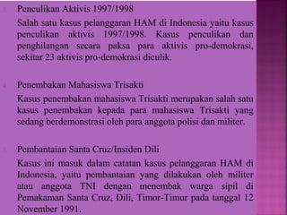 3. Penculikan Aktivis 1997/1998
Salah satu kasus pelanggaran HAM di Indonesia yaitu kasus
penculikan aktivis 1997/1998. Kasus penculikan dan
penghilangan secara paksa para aktivis pro-demokrasi,
sekitar 23 aktivis pro-demokrasi diculik.
4. Penembakan Mahasiswa Trisakti
Kasus penembakan mahasiswa Trisakti merupakan salah satu
kasus penembakan kepada para mahasiswa Trisakti yang
sedang berdemonstrasi oleh para anggota polisi dan militer.
5. Pembantaian Santa Cruz/Insiden Dili
Kasus ini masuk dalam catatan kasus pelanggaran HAM di
Indonesia, yaitu pembantaian yang dilakukan oleh militer
atau anggota TNI dengan menembak warga sipil di
Pemakaman Santa Cruz, Dili, Timor-Timur pada tanggal 12
November 1991.
 