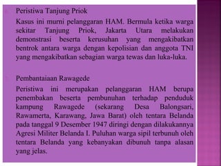 6. Peristiwa Tanjung Priok
Kasus ini murni pelanggaran HAM. Bermula ketika warga
sekitar Tanjung Priok, Jakarta Utara melakukan
demonstrasi beserta kerusuhan yang mengakibatkan
bentrok antara warga dengan kepolisian dan anggota TNI
yang mengakibatkan sebagian warga tewas dan luka-luka.
7. Pembantaiaan Rawagede
Peristiwa ini merupakan pelanggaran HAM berupa
penembakan beserta pembunuhan terhadap penduduk
kampung Rawagede (sekarang Desa Balongsari,
Rawamerta, Karawang, Jawa Barat) oleh tentara Belanda
pada tanggal 9 Desember 1947 diringi dengan dilakukannya
Agresi Militer Belanda I. Puluhan warga sipil terbunuh oleh
tentara Belanda yang kebanyakan dibunuh tanpa alasan
yang jelas.
 