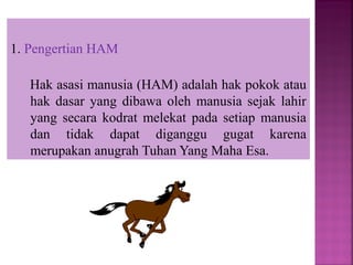 1. Pengertian HAM
Hak asasi manusia (HAM) adalah hak pokok atau
hak dasar yang dibawa oleh manusia sejak lahir
yang secara kodrat melekat pada setiap manusia
dan tidak dapat diganggu gugat karena
merupakan anugrah Tuhan Yang Maha Esa.
 