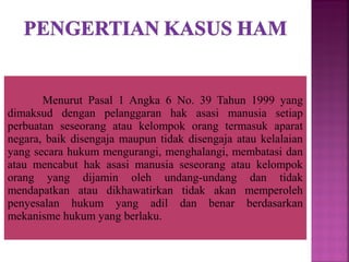 Menurut Pasal 1 Angka 6 No. 39 Tahun 1999 yang
dimaksud dengan pelanggaran hak asasi manusia setiap
perbuatan seseorang atau kelompok orang termasuk aparat
negara, baik disengaja maupun tidak disengaja atau kelalaian
yang secara hukum mengurangi, menghalangi, membatasi dan
atau mencabut hak asasi manusia seseorang atau kelompok
orang yang dijamin oleh undang-undang dan tidak
mendapatkan atau dikhawatirkan tidak akan memperoleh
penyesalan hukum yang adil dan benar berdasarkan
mekanisme hukum yang berlaku.
 