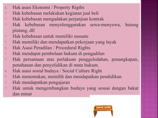 4. Hak asasi Ekonomi / Property Rigths
o Hak kebebasan melakukan kegiatan jual beli
o Hak kebebasan mengadakan perjanjian kontrak
o Hak kebebasan menyelenggarakan sewa-menyewa, hutang
piutang, dll
o Hak kebebasan untuk memiliki susuatu
o Hak memiliki dan mendapatkan pekerjaan yang layak
5. Hak Asasi Peradilan / Procedural Rights
o Hak mendapat pembelaan hukum di pengadilan
o Hak persamaan atas perlakuan penggeledahan, penangkapan,
penahanan dan penyelidikan di mata hukum.
4. Hak asasi sosial budaya / Social Culture Right
o Hak menentukan, memilih dan mendapatkan pendidikan
o Hak mendapatkan pengajaran
o Hak untuk mengembangkan budaya yang sesuai dengan bakat
dan minat
 