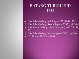 a) Hak dalam bidang politik (pasal 27 (1) dan 28).
b) Hak dalam bidang ekonomi (pasal 27 (2), 33, 34).
c) Hak dalam bidang sosial budaya (pasal 29, 31,
32).
d) Hak dalam bidang hankam (pasal 27 (3) dan 30).
e) UU Nomor 39 Tahun 1999
 