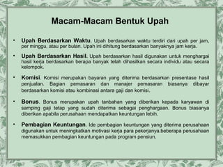 Macam-Macam Bentuk Upah
•

Upah Berdasarkan Waktu. Upah berdasarkan waktu terdiri dari upah per jam,
per minggu, atau per bulan. Upah ini dihitung berdasarkan banyaknya jam kerja.

•

Upah Berdasarkan Hasil. Upah berdasarkan hasil digunakan untuk menghargai
hasil kerja berdasarkan berapa banyak telah dihasilkan secara individu atau secara
kelompok.

•

Komisi. Komisi merupakan bayaran yang diterima berdasarkan presentase hasil
penjualan. Bagian pemasaran dan manajer pemasaran
berdasarkan komisi atau kombinasi antara gaji dan komisi.

•

biasanya

dibayar

Bonus. Bonus merupakan upah tanbahan yang diberikan kepada karyawan di
samping gaji tetap yang sudah diterima sebagai penghargaan. Bonus biasanya
diberikan apabila perusahaan mendapatkan keuntungan lebih.

•

Pembagian Keuntungan. Ide pembagian keuntungan yang diterima perusahaan
digunakan untuk meningkatkan motivasi kerja para pekerjanya.beberapa perusahaan
memasukkan pembagian keuntungan pada program pensiun.

 
