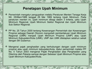 Penetapan Upah Minimum
 Pemerintah mengatur pengupahan melalui Peraturan Menteri Tenaga Kerja
N0. 05/Men/1989 tanggal 29 Mei 1989 tentang Upah Minimum. Pada
peraturan menteri ini, upah minimum dibagi dalam 3 kriteria, yaitu Upah
Minimum Regional, Upah Minimum Sektor Regional dan Upah Minimum
Sub Sektor Regional.
 PP No. 25 Tahun 2000 tentang Kewenangan Pemerintah dan Kewenangan
Propinsi sebagai Daerah Otonom mengubah pemberlakuan Upah Minimum
Regional (UMR) menjadi Upah Minimum Propinsi (UMP) atau Upah
Minimum Kabupaten/Kota (UMK). UMP dan UMK ditetapkan setahun sekali
dengan SK Gubernur.
 Mengenai pajak penghasilan yang berhubungan dengan upah minimum
propinsi atau upah minimum kabupaten/kota, diatur pemerintah melalui PP
No. 5 Tahun 2003 mengenai Pajak Penghasilan atas Penghasilan yang
Diterima oleh Pekerja sampai dengan Sebesar Upah Minimum Propinsi atau
Upah Minimum Kabupaten/Kota.

 