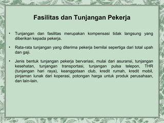 Fasilitas dan Tunjangan Pekerja
•

Tunjangan dan fasilitas merupakan kompensasi tidak langsung yang
diberikan kepada pekerja.

•

Rata-rata tunjangan yang diterima pekerja bernilai sepertiga dari total upah
dan gaji.

•

Jenis bentuk tunjangan pekerja bervariasi, mulai dari asuransi, tunjangan
kesehatan, tunjangan transportasi, tunjangan pulsa telepon, THR
(tunjangan hari raya), keanggotaan club, kredit rumah, kredit mobil,
pinjaman lunak dari koperasi, potongan harga untuk produk perusahaan,
dan lain-lain.

 