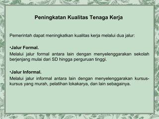 Peningkatan Kualitas Tenaga Kerja
Pemerintah dapat meningkatkan kualitas kerja melalui dua jalur:
•Jalur Formal.
Melalui jalur formal antara lain dengan menyelenggarakan sekolah
berjenjang mulai dari SD hingga perguruan tinggi.
•Jalur Informal.
Melalui jalur informal antara lain dengan menyelenggarakan kursuskursus yang murah, pelatihan lokakarya, dan lain sebagainya.

 