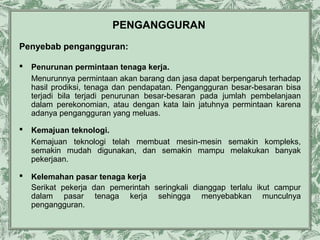 PENGANGGURAN
Penyebab pengangguran:


Penurunan permintaan tenaga kerja.
Menurunnya permintaan akan barang dan jasa dapat berpengaruh terhadap
hasil prodiksi, tenaga dan pendapatan. Pengangguran besar-besaran bisa
terjadi bila terjadi penurunan besar-besaran pada jumlah pembelanjaan
dalam perekonomian, atau dengan kata lain jatuhnya permintaan karena
adanya pengangguran yang meluas.



Kemajuan teknologi.
Kemajuan teknologi telah membuat mesin-mesin semakin kompleks,
semakin mudah digunakan, dan semakin mampu melakukan banyak
pekerjaan.



Kelemahan pasar tenaga kerja
Serikat pekerja dan pemerintah seringkali dianggap terlalu ikut campur
dalam pasar tenaga kerja sehingga menyebabkan munculnya
pengangguran.

 