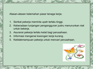 Alasan-alasan kelemahan pasar tenaga kerja:
1. Serikat pekerja meminta upah terlalu tinggi.
2. Keberadaan tunjangan pengangguran justru menurunkan niat
untuk bekerja.
3. Asuransi pekerja terlalu ketat bagi perusahaan.
4. Informasi mengenai lowongan kerja kurang.
5. Ketidakmampuan pekerja untuk mencari perusahaan.

 
