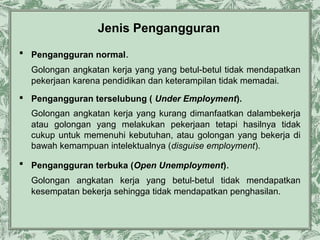 Jenis Pengangguran
 Pengangguran normal.
Golongan angkatan kerja yang yang betul-betul tidak mendapatkan
pekerjaan karena pendidikan dan keterampilan tidak memadai.
 Pengangguran terselubung ( Under Employment).
Golongan angkatan kerja yang kurang dimanfaatkan dalambekerja
atau golongan yang melakukan pekerjaan tetapi hasilnya tidak
cukup untuk memenuhi kebutuhan, atau golongan yang bekerja di
bawah kemampuan intelektualnya (disguise employment).
 Pengangguran terbuka (Open Unemployment).
Golongan angkatan kerja yang betul-betul tidak mendapatkan
kesempatan bekerja sehingga tidak mendapatkan penghasilan.

 