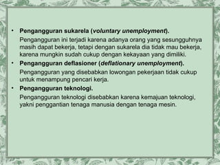 •

•

•

Pengangguran sukarela (voluntary unemployment).
Pengangguran ini terjadi karena adanya orang yang sesungguhnya
masih dapat bekerja, tetapi dengan sukarela dia tidak mau bekerja,
karena mungkin sudah cukup dengan kekayaan yang dimiliki.
Pengangguran deflasioner (deflationary unemployment).
Pengangguran yang disebabkan lowongan pekerjaan tidak cukup
untuk menampung pencari kerja.
Pengangguran teknologi.
Pengangguran teknologi disebabkan karena kemajuan teknologi,
yakni penggantian tenaga manusia dengan tenaga mesin.

 