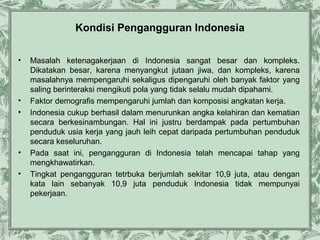 Kondisi Pengangguran Indonesia
•

•
•

•
•

Masalah ketenagakerjaan di Indonesia sangat besar dan kompleks.
Dikatakan besar, karena menyangkut jutaan jiwa, dan kompleks, karena
masalahnya mempengaruhi sekaligus dipengaruhi oleh banyak faktor yang
saling berinteraksi mengikuti pola yang tidak selalu mudah dipahami.
Faktor demografis mempengaruhi jumlah dan komposisi angkatan kerja.
Indonesia cukup berhasil dalam menurunkan angka kelahiran dan kematian
secara berkesinambungan. Hal ini justru berdampak pada pertumbuhan
penduduk usia kerja yang jauh leih cepat daripada pertumbuhan penduduk
secara keseluruhan.
Pada saat ini, pengangguran di Indonesia telah mencapai tahap yang
mengkhawatirkan.
Tingkat pengangguran tetrbuka berjumlah sekitar 10,9 juta, atau dengan
kata lain sebanyak 10,9 juta penduduk Indonesia tidak mempunyai
pekerjaan.

 