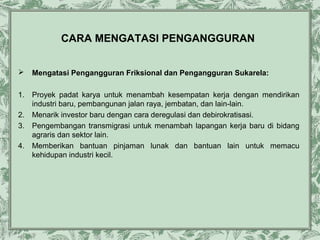 CARA MENGATASI PENGANGGURAN


Mengatasi Pengangguran Friksional dan Pengangguran Sukarela:

1.

Proyek padat karya untuk menambah kesempatan kerja dengan mendirikan
industri baru, pembangunan jalan raya, jembatan, dan lain-lain.
Menarik investor baru dengan cara deregulasi dan debirokratisasi.
Pengembangan transmigrasi untuk menambah lapangan kerja baru di bidang
agraris dan sektor lain.
Memberikan bantuan pinjaman lunak dan bantuan lain untuk memacu
kehidupan industri kecil.

2.
3.
4.

 