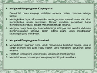  Mengatasi Pengangguran Konjungtural:
Pemerintah harus menjaga kestabilan ekonomi melalui cara-cara sebagai
berikut:
1. Meningkatkan daya beli masyarakat sehingga pasar menjadi ramai dan akan
meningkatkan jumlah permintaan. Dengan demikian, perusahaan harus
meningkatkan produksi dengan menambah tenaga kerjanya.
2. Mengatur bunga bank agar tidak terlalu tinggi sehingga para investor lebih suka
menginvestasikan uangnya dalam bidang usaha untuk mendapatkan
keuntungan yang lebih besar.
 Mengatasi Pengangguran Struktural:
1. Menyediakan lapangan kerja untuk menampung kelebihan tenaga kerja di
sektor ekonomi lain pada suatu daerah yang mengalami perubahan sektor
ekonomi.
2. Pelatihan tenaga kerja untuk mengisi yang masih membutuhkan.
3. Menarik investor, khususnya merangsang berdirinya industri baru.

 