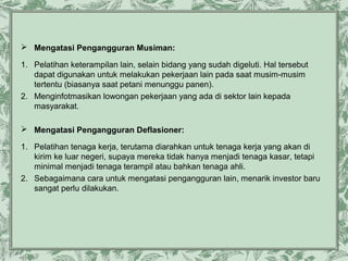  Mengatasi Pengangguran Musiman:
1. Pelatihan keterampilan lain, selain bidang yang sudah digeluti. Hal tersebut
dapat digunakan untuk melakukan pekerjaan lain pada saat musim-musim
tertentu (biasanya saat petani menunggu panen).
2. Menginfotmasikan lowongan pekerjaan yang ada di sektor lain kepada
masyarakat.
 Mengatasi Pengangguran Deflasioner:
1. Pelatihan tenaga kerja, terutama diarahkan untuk tenaga kerja yang akan di
kirim ke luar negeri, supaya mereka tidak hanya menjadi tenaga kasar, tetapi
minimal menjadi tenaga terampil atau bahkan tenaga ahli.
2. Sebagaimana cara untuk mengatasi pengangguran lain, menarik investor baru
sangat perlu dilakukan.

 