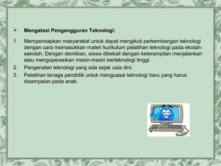 

Mengatasi Pengangguran Teknologi:

1.

Mempersiapkan masyarakat untuk dapat mengikuti perkembangan teknologi
dengan cara memasukkan materi kurikulum pelatihan teknologi pada ekolahsekolah. Dengan demikian, siswa dibekali dengan keterampilan menjalankan
atau mengoperasikan mesin-mesin berteknologi tinggi.
Pengenalan teknologi yang ada sejak usia dini.
Pelatihan tenaga pendidik untuk menguasai teknologi baru yang harus
disampaian pada anak.

2.
3.

 