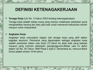 DEFINISI KETENAGAKERJAAN
 Tenaga Kerja (UU No. 13 tahun 2003 tentang ketenagakerjaan)
Tenaga kerja adalah setiap orang yang mampu melakukan pekerjaan guna
menghasilkan barang dan atau jasa baik untuk memenuhi kebutuhan sendiri
maupun untuk masyarakat.
 Angkatan Kerja
Angkatan kerja merupakan bagian dari tenaga kerja yang aktif dalam
kegiatan ekonomi. Penduduk yang digolongkan sebagai angkatan kerja
adalah penduduk dalam usia kerja (15 tahun ke atas) baik yang bekerja
maupun yang mencari pekerjaan (pengangguran).Batas usia ini diatur
dalam UU No. 20 Tahun 1999 Pasal 2 Ayat 2. Sementara itu, menurut Bank
Dunia adalah antara 15-64 tahun.

 