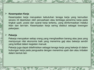  Kesempatan Kerja
Kesempatan kerja merupakan kebutuhan tenaga kerja yang kemudian
secara riil diperlukan oleh perusahaan atau lembaga penerima kerja pada
tingkat upah, posisi dan syarat kerja tertentu, yang diinformasikan melalui
iklan dan lain-lain. Kesempatan kerja sering disebut sebagai lowongan
pekerjaan.
 Pekerja
Pekerja merupakan setiap orang yang menghasilkan barang atau jasa yang
mempunyai nilai ekonomis baik yang menerima gaji atau bekerja sendiri
yang terlibat dalam kegiatan manual.
Pekerja juga dapat didefinisikan sebagai tenaga kerja yang bekerja di dalam
hubungan kerja pada pengusaha dengan menerima upah dan atau imbalan
dalam bentuk lain

 