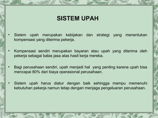 SISTEM UPAH
•

Sistem upah merupakan kebijakan dan strategi yang menentukan
kompensasi yang diterima pekerja.

•

Kompensasi sendiri merupakan bayaran atau upah yang diterima oleh
pekerja sebagai balas jasa atas hasil kerja mereka.

•

Bagi perusahaan sendiri, upah menjadi hal yang penting karena upah bisa
mencapai 80% dari biaya operasional perusahaan.

•

Sistem upah harus diatur dengan baik sehingga mampu memenuhi
kebutuhan pekerja namun tetap dengan menjaga pengeluaran perusahaan.

 