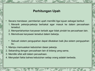 Perhitungan Upah
• Secara mendasar, permberian upah memiliki tiga tujuan sebagai berikut:
1. Menarik pekerja-pekerja berbakat agar masuk ke dalam perusahaan
tersebut.
2. Mempertahankan karyawan terbaik agar tidak pindah ke perusahaan lain.
3. Memotivasi karyawan tersebut dalam bekerja.

1.
2.
3.
4.

• Sebuah sistem pengupahan dapat dikatakan baik jika sistem pengupahan
itu:
Mampu memuaskan kebutuhan dasar pekerja.
Sebanding dengan perusahaan lain di bidang yang sama.
Memiliki sifat adil dalam perusahaan.
Menyadari fakta bahwa kebutuhan setiap orang adalah berbeda.

 