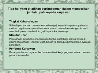 Tiga hal yang dijadikan pertimbangan dalam memberikan
jumlah upah kepada karyawan
•

Tingkat Kebersaingan
Sebuah perusahaan dalam memberikan gaji kepada karyawannya harus
melihat bagaimana perusahaan serupa atau perusahaan dengan industri
sejenis di pasar memberikan gaji kepada karyawannya.

•

Struktur Upah
Perusahaan juga harus menentukan tingkat upah bagi semua posisi di
dalam perusahaan. Struktur upah biasanya dibangun berdasarkan evaluasi
pekerjaan.

•

Performa Karyawan
Dasar pemberian bayaran berdasarkan hasil kerja pegawai adalah masalah
pertambahan nilai.

 
