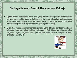 Berbagai Macam Bentuk Kompensasi Pekerja
•

Upah. Upah merupakan balas jasa yang diterima oleh pekerja berdasarkan
berapa lama waktu yang ia habiskan untuk menyelesaikan pekerjaannya
atau seberapa banyak hasil produksi yang ia hasilkan. Upah biasanya
diberikan kepada buruh produksi atau pekerja tidak tetap.

•

Gaji. Gaji merupakan kompensasi pekerja yang dihitung berdasarkan basis
tahunan, bulanan, atau bahkan mingguan. Gaji biasanya diterima oleh
pegawai negeri, pegawai tetap perusahaan baik swasta maupun BUMN,
anggota TNI/POLRI.

 