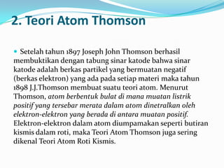 2. Teori Atom Thomson

 Setelah tahun 1897 Joseph John Thomson berhasil
membuktikan dengan tabung sinar katode bahwa sinar
katode adalah berkas partikel yang bermuatan negatif
(berkas elektron) yang ada pada setiap materi maka tahun
1898 J.J.Thomson membuat suatu teori atom. Menurut
Thomson, atom berbentuk bulat di mana muatan listrik
positif yang tersebar merata dalam atom dinetralkan oleh
elektron-elektron yang berada di antara muatan positif.
Elektron-elektron dalam atom diumpamakan seperti butiran
kismis dalam roti, maka Teori Atom Thomson juga sering
dikenal Teori Atom Roti Kismis.
 