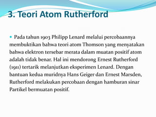 3. Teori Atom Rutherford

 Pada tahun 1903 Philipp Lenard melalui percobaannya
membuktikan bahwa teori atom Thomson yang menyatakan
bahwa elektron tersebar merata dalam muatan positif atom
adalah tidak benar. Hal ini mendorong Ernest Rutherford
(1911) tertarik melanjutkan eksperimen Lenard. Dengan
bantuan kedua muridnya Hans Geiger dan Ernest Marsden,
Rutherford melakukan percobaan dengan hamburan sinar
Partikel bermuatan positif.
 