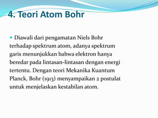 4. Teori Atom Bohr

 Diawali dari pengamatan Niels Bohr
terhadap spektrum atom, adanya spektrum
garis menunjukkan bahwa elektron hanya
beredar pada lintasan-lintasan dengan energi
tertentu. Dengan teori Mekanika Kuantum
Planck, Bohr (1913) menyampaikan 2 postulat
untuk menjelaskan kestabilan atom.
 