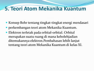 5. Teori Atom Mekanika Kuantum

 Konsep Bohr tentang tingkat-tingkat energi mendasari
 perkembangan teori atom Mekanika Kuantum.
 Elektron terletak pada orbital-orbital. Orbital
  merupakan suatu ruang di mana kebolehjadian
  ditemukannya elektron.Pembahasan lebih lanjut
  tentang teori atom Mekanika Kuantum di kelas XI.
 