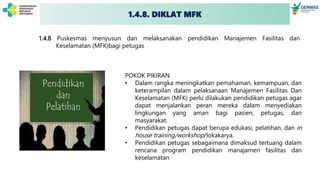1.4.8. DIKLAT MFK
1.4.8 Puskesmas menyusun dan melaksanakan pendidikan Manajemen Fasilitas dan
Keselamatan (MFK)bagi petugas
POKOK PIKIRAN
• Dalam rangka meningkatkan pemahaman, kemampuan, dan
keterampilan dalam pelaksanaan Manajemen Fasilitas Dan
Keselamatan (MFK) perlu dilakukan pendidikan petugas agar
dapat menjalankan peran mereka dalam menyediakan
lingkungan yang aman bagi pasien, petugas, dan
masyarakat.
• Pendidikan petugas dapat berupa edukasi, pelatihan, dan in
house training/workshop/lokakarya.
• Pendidikan petugas sebagaimana dimaksud tertuang dalam
rencana program pendidikan manajamen fasilitas dan
keselamatan
 